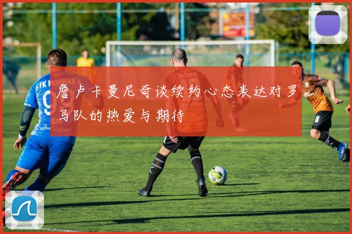 詹卢卡曼尼奇谈续约心态表达对罗马队的热爱与期待