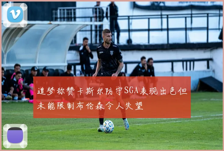 追梦称赞卡斯尔防守SGA表现出色但未能限制布伦森令人失望
