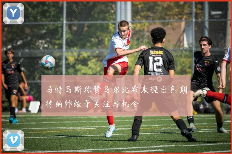 马特乌斯称赞乌尔比希表现出色期待纳帅给予关注与机会