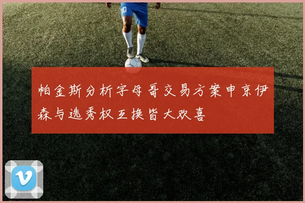 帕金斯分析字母哥交易方案申京伊森与选秀权互换皆大欢喜