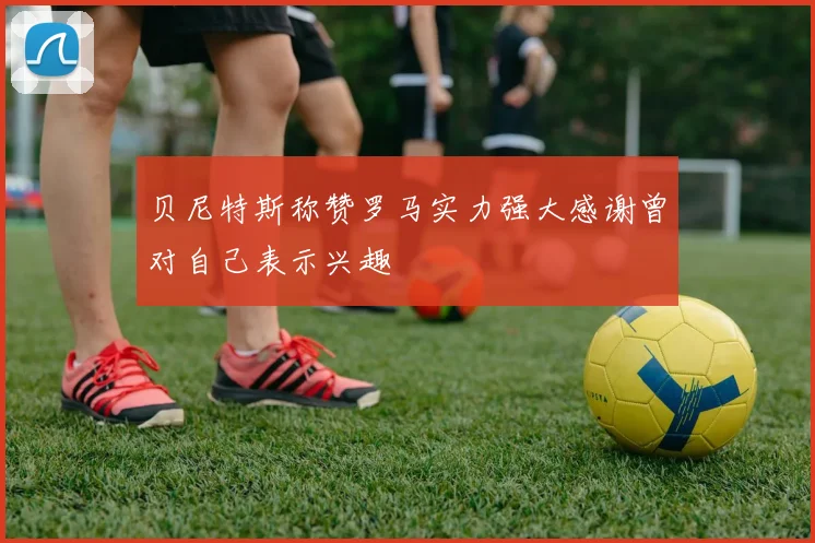 贝尼特斯称赞罗马实力强大感谢曾对自己表示兴趣