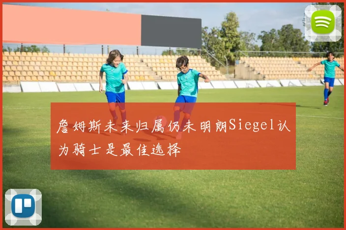 詹姆斯未来归属仍未明朗Siegel认为骑士是最佳选择