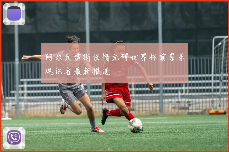 阿尔瓦雷斯伤情无碍世界杯前景乐观记者最新报道