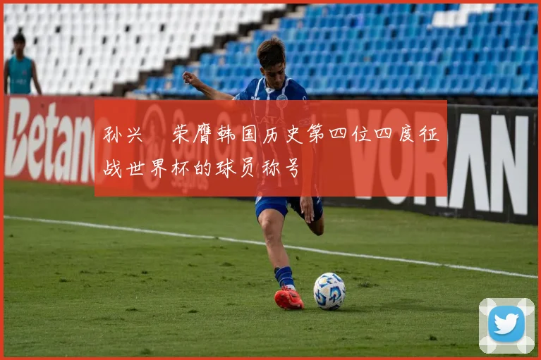 孙兴慜荣膺韩国历史第四位四度征战世界杯的球员称号