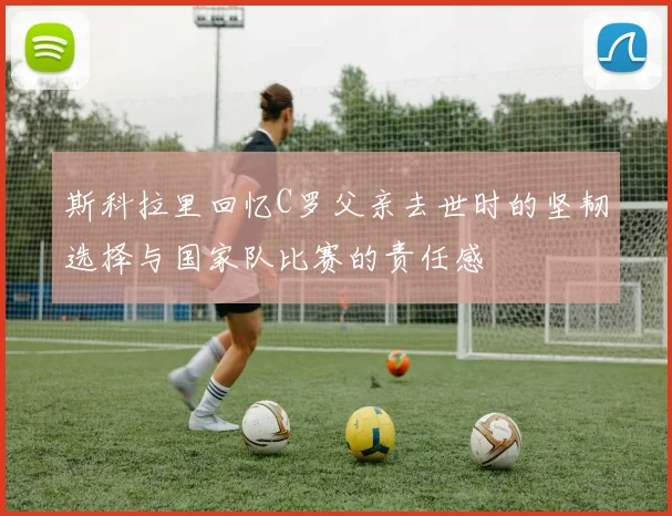 斯科拉里回忆C罗父亲去世时的坚韧选择与国家队比赛的责任感