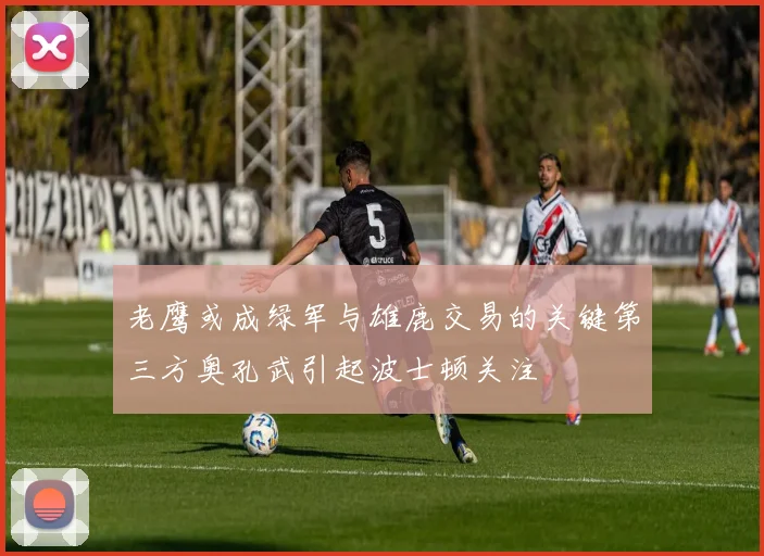 老鹰或成绿军与雄鹿交易的关键第三方奥孔武引起波士顿关注