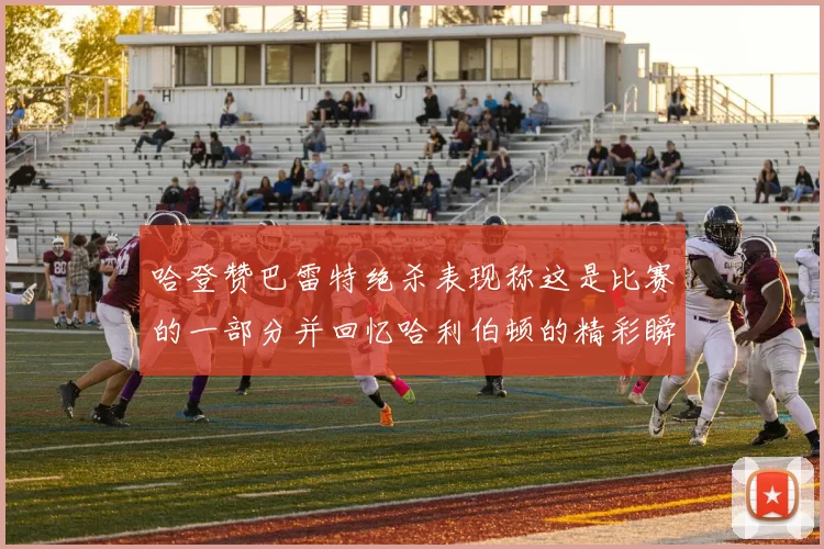 哈登赞巴雷特绝杀表现称这是比赛的一部分并回忆哈利伯顿的精彩瞬间