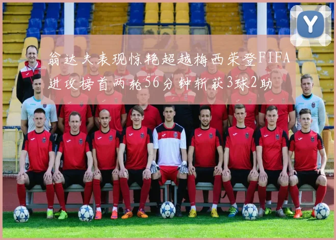 翁达夫表现惊艳超越梅西荣登FIFA进攻榜首两轮56分钟斩获3球2助