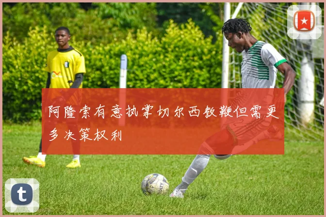 阿隆索有意执掌切尔西教鞭但需更多决策权利