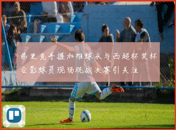 弗里克手握加维球衣与西超杯奖杯合影球员现场观战决赛引关注