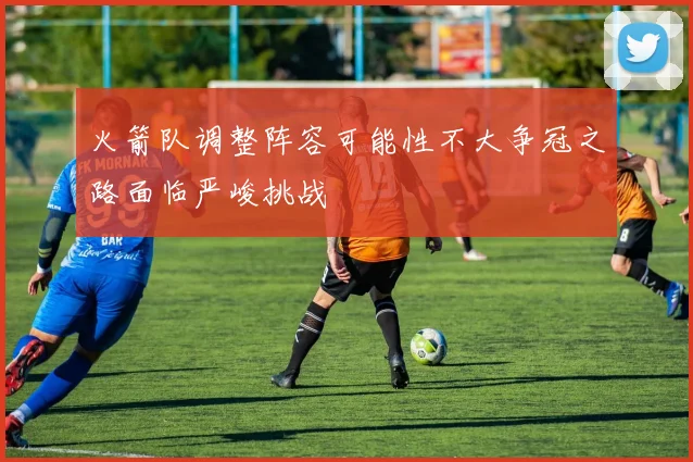 火箭队调整阵容可能性不大争冠之路面临严峻挑战